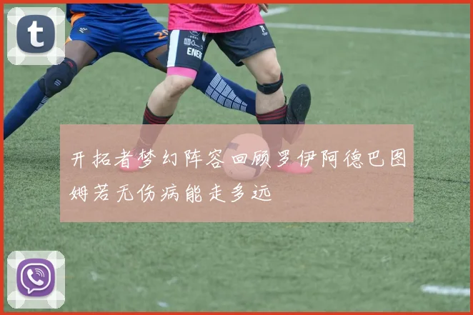 开拓者梦幻阵容回顾罗伊阿德巴图姆若无伤病能走多远