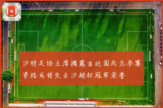 沙特足协主席揭露吉达国民无参赛资格或将失去沙超杯冠军荣誉