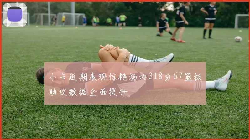 小卡近期表现惊艳场均318分67篮板助攻数据全面提升