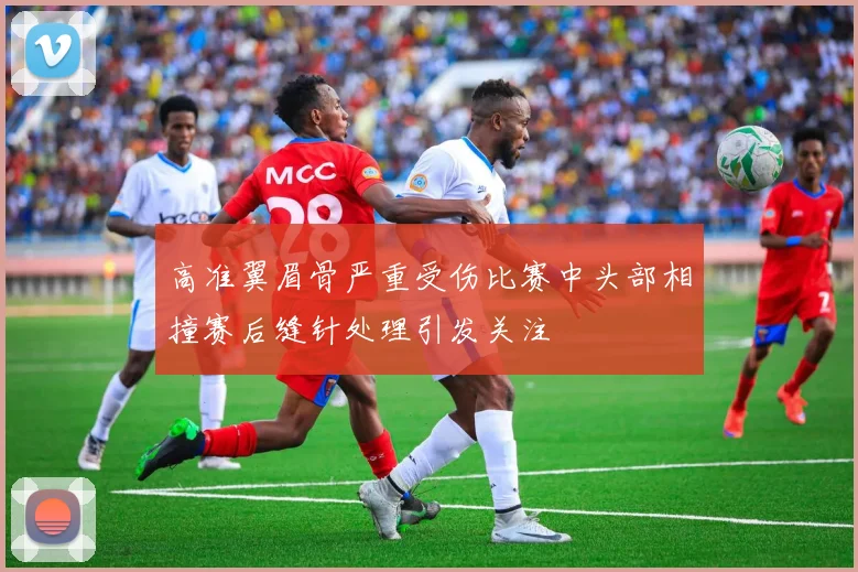 高准翼眉骨严重受伤比赛中头部相撞赛后缝针处理引发关注