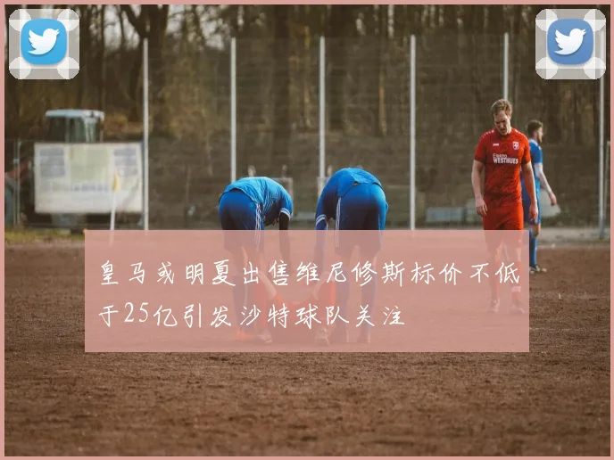 皇马或明夏出售维尼修斯标价不低于25亿引发沙特球队关注