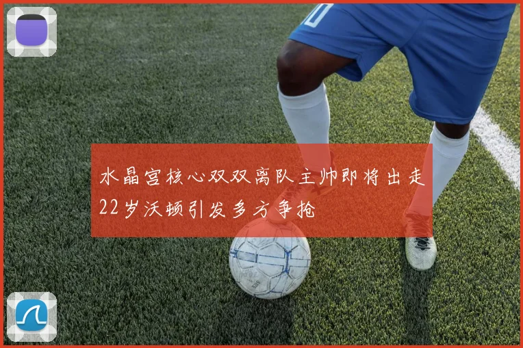 水晶宫核心双双离队主帅即将出走22岁沃顿引发多方争抢