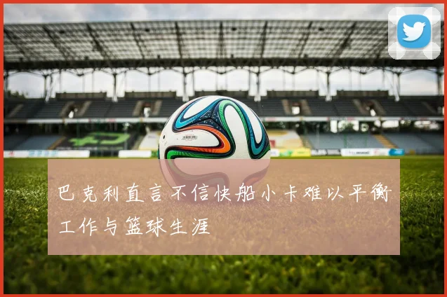巴克利直言不信快船小卡难以平衡工作与篮球生涯