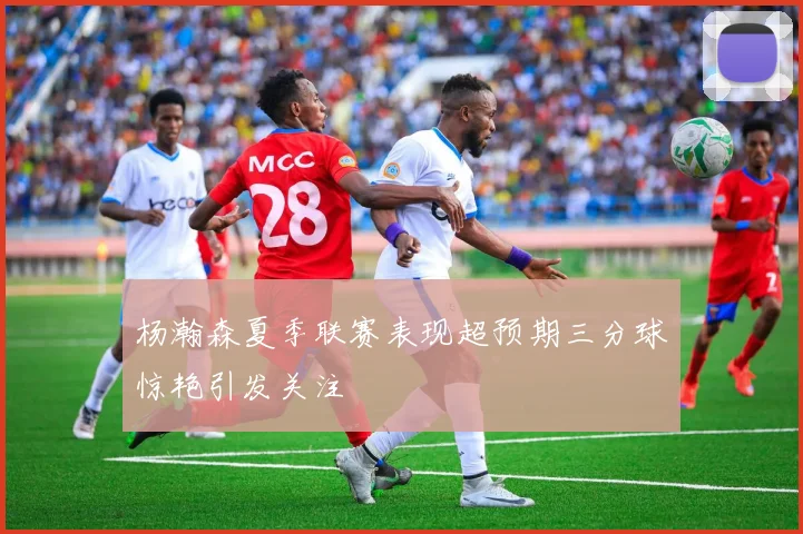 杨瀚森夏季联赛表现超预期三分球惊艳引发关注