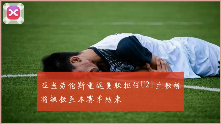 亚当劳伦斯重返曼联担任U21主教练将执教至本赛季结束