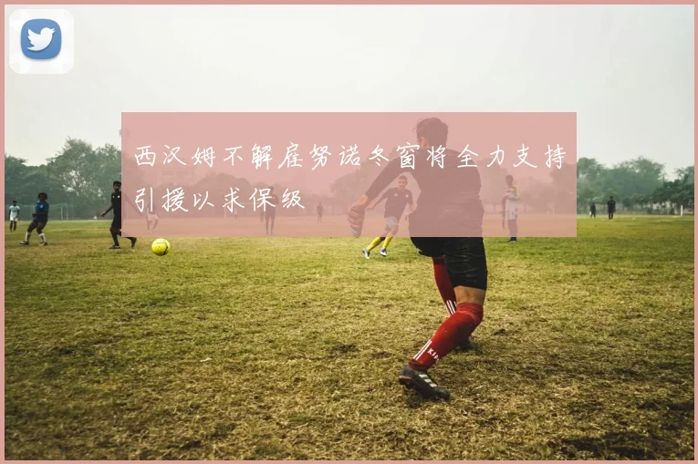 西汉姆不解雇努诺冬窗将全力支持引援以求保级