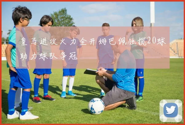 皇马进攻火力全开姆巴佩独揽20球助力球队争冠