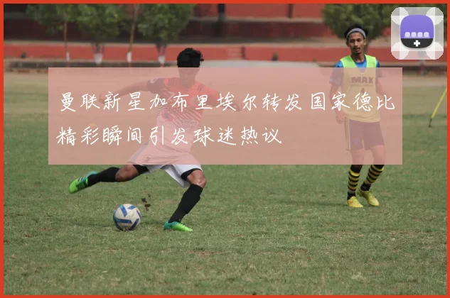曼联新星加布里埃尔转发国家德比精彩瞬间引发球迷热议