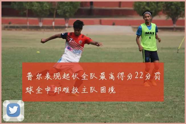普尔表现起伏全队最高得分22分罚球全中却难救主队困境