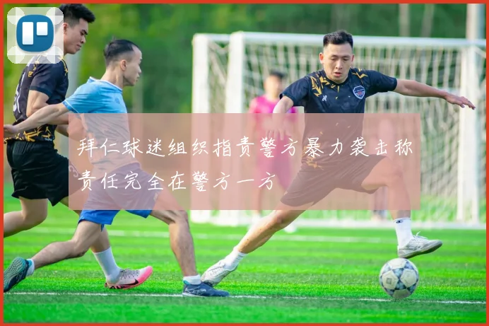 拜仁球迷组织指责警方暴力袭击称责任完全在警方一方