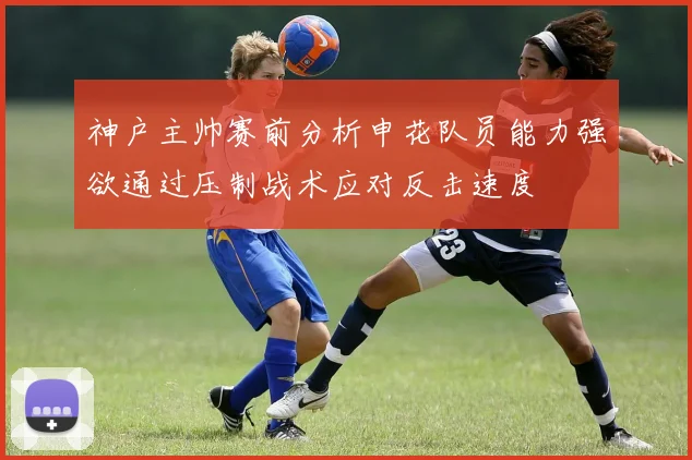 神户主帅赛前分析申花队员能力强欲通过压制战术应对反击速度