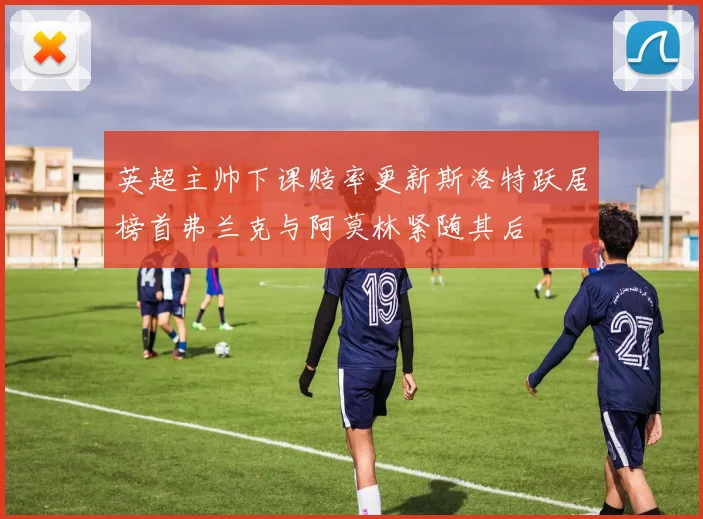 英超主帅下课赔率更新斯洛特跃居榜首弗兰克与阿莫林紧随其后