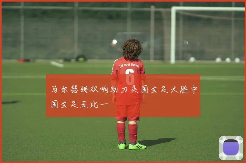 马尔瑟姆双响助力美国女足大胜中国女足五比一