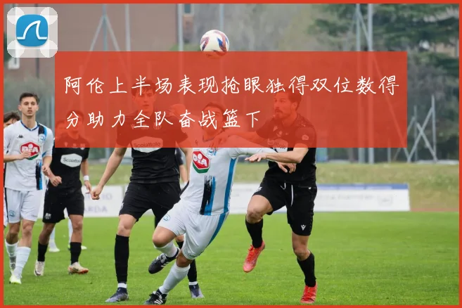阿伦上半场表现抢眼独得双位数得分助力全队奋战篮下