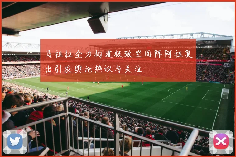 马祖拉全力构建极致空间阵阿祖复出引发舆论热议与关注