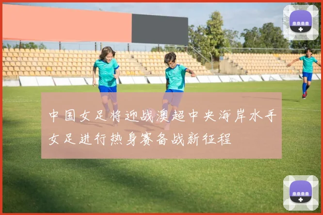 中国女足将迎战澳超中央海岸水手女足进行热身赛备战新征程