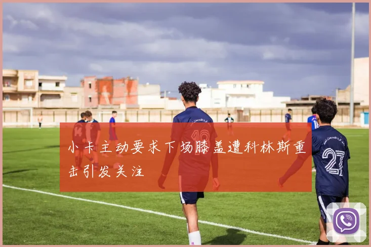 小卡主动要求下场膝盖遭科林斯重击引发关注