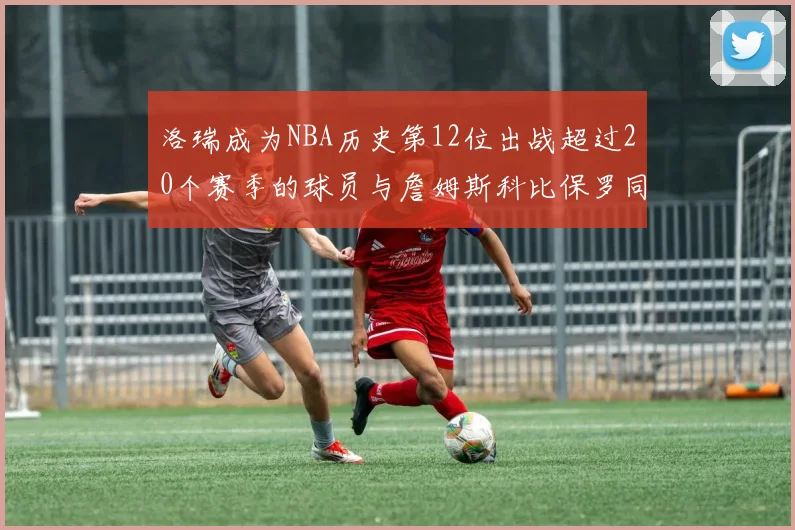 洛瑞成为NBA历史第12位出战超过20个赛季的球员与詹姆斯科比保罗同列