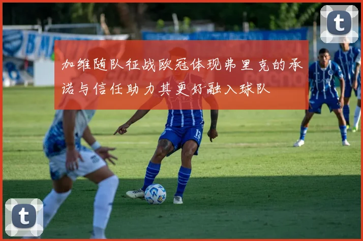 加维随队征战欧冠体现弗里克的承诺与信任助力其更好融入球队