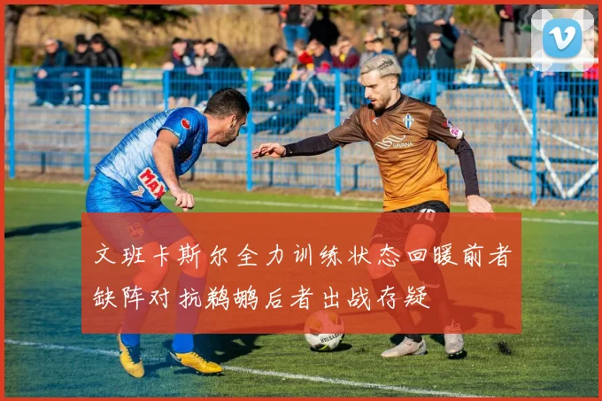 文班卡斯尔全力训练状态回暖前者缺阵对抗鹈鹕后者出战存疑