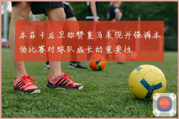 本菲卡后卫称赞皇马表现并强调本场比赛对球队成长的重要性